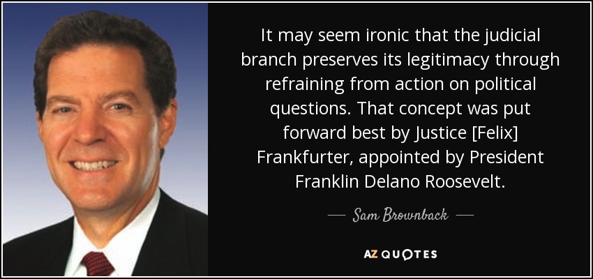 It may seem ironic that the judicial branch preserves its legitimacy through refraining from action on political questions. That concept was put forward best by Justice [Felix] Frankfurter, appointed by President Franklin Delano Roosevelt. - Sam Brownback