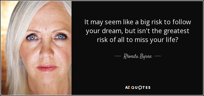 It may seem like a big risk to follow your dream, but isn't the greatest risk of all to miss your life? - Rhonda Byrne