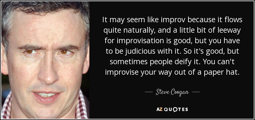 It may seem like improv because it flows quite naturally, and a little bit of leeway for improvisation is good, but you have to be judicious with it. So it's good, but sometimes people deify it. You can't improvise your way out of a paper hat. - Steve Coogan