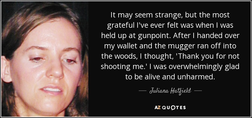 It may seem strange, but the most grateful I've ever felt was when I was held up at gunpoint. After I handed over my wallet and the mugger ran off into the woods, I thought, 'Thank you for not shooting me.' I was overwhelmingly glad to be alive and unharmed. - Juliana Hatfield
