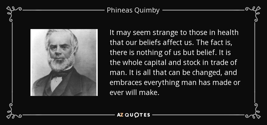 It may seem strange to those in health that our beliefs affect us. The fact is, there is nothing of us but belief. It is the whole capital and stock in trade of man. It is all that can be changed, and embraces everything man has made or ever will make. - Phineas Quimby