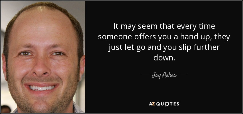 It may seem that every time someone offers you a hand up, they just let go and you slip further down. - Jay Asher