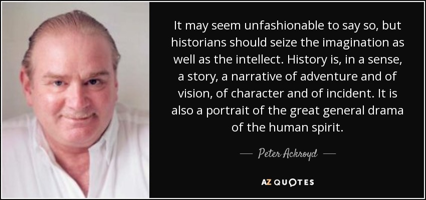 It may seem unfashionable to say so, but historians should seize the imagination as well as the intellect. History is, in a sense, a story, a narrative of adventure and of vision, of character and of incident. It is also a portrait of the great general drama of the human spirit. - Peter Ackroyd