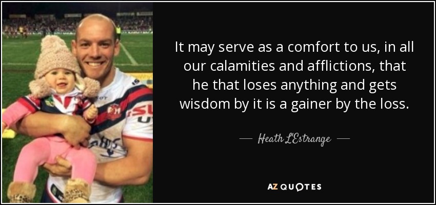 It may serve as a comfort to us, in all our calamities and afflictions, that he that loses anything and gets wisdom by it is a gainer by the loss. - Heath L'Estrange