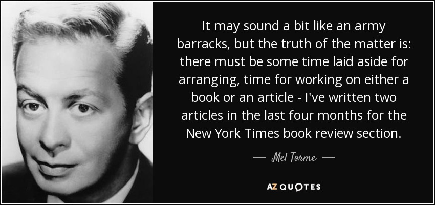 It may sound a bit like an army barracks, but the truth of the matter is: there must be some time laid aside for arranging, time for working on either a book or an article - I've written two articles in the last four months for the New York Times book review section. - Mel Torme