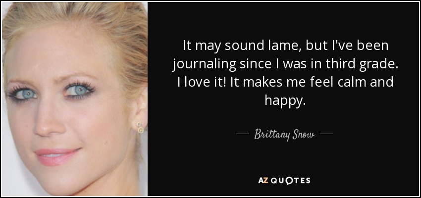 It may sound lame, but I've been journaling since I was in third grade. I love it! It makes me feel calm and happy. - Brittany Snow