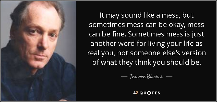 It may sound like a mess, but sometimes mess can be okay, mess can be fine. Sometimes mess is just another word for living your life as real you, not someone else's version of what they think you should be. - Terence Blacker