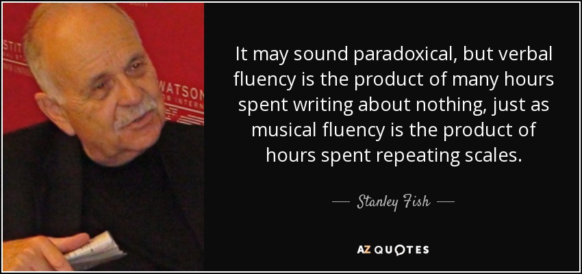 It may sound paradoxical, but verbal fluency is the product of many hours spent writing about nothing, just as musical fluency is the product of hours spent repeating scales. - Stanley Fish