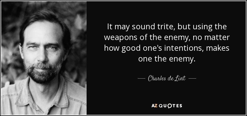 It may sound trite, but using the weapons of the enemy, no matter how good one's intentions, makes one the enemy. - Charles de Lint