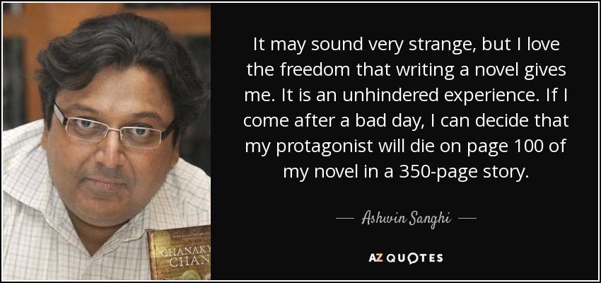 It may sound very strange, but I love the freedom that writing a novel gives me. It is an unhindered experience. If I come after a bad day, I can decide that my protagonist will die on page 100 of my novel in a 350-page story. - Ashwin Sanghi
