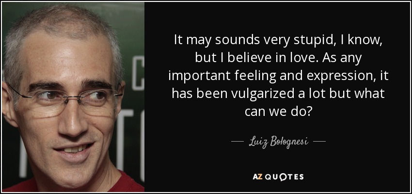 It may sounds very stupid, I know, but I believe in love. As any important feeling and expression, it has been vulgarized a lot but what can we do? - Luiz Bolognesi