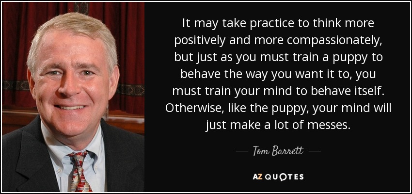 It may take practice to think more positively and more compassionately, but just as you must train a puppy to behave the way you want it to, you must train your mind to behave itself. Otherwise, like the puppy, your mind will just make a lot of messes. - Tom Barrett
