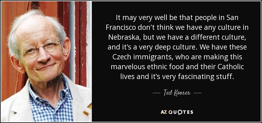 It may very well be that people in San Francisco don't think we have any culture in Nebraska, but we have a different culture, and it's a very deep culture. We have these Czech immigrants, who are making this marvelous ethnic food and their Catholic lives and it's very fascinating stuff. - Ted Kooser