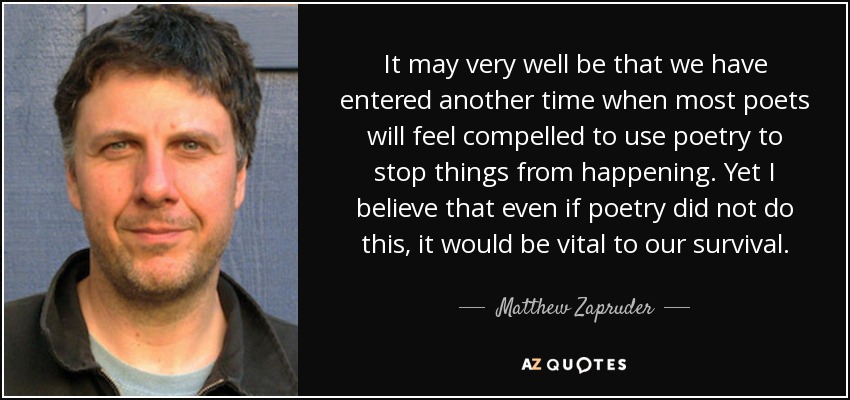 It may very well be that we have entered another time when most poets will feel compelled to use poetry to stop things from happening. Yet I believe that even if poetry did not do this, it would be vital to our survival. - Matthew Zapruder