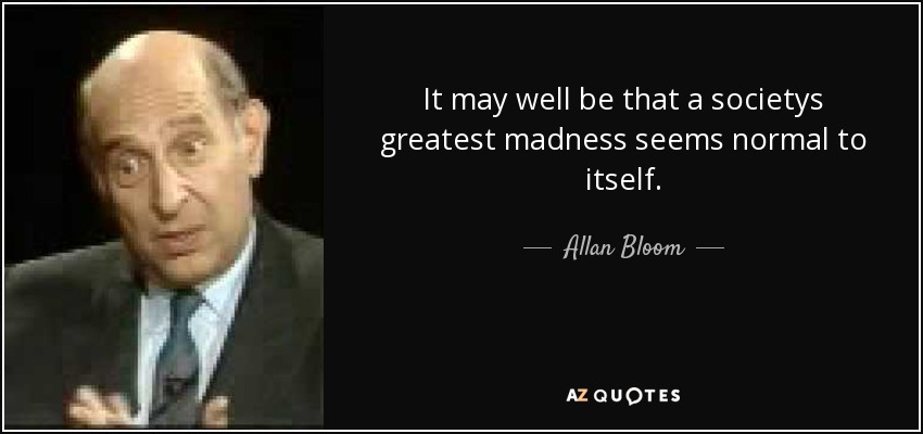 It may well be that a societys greatest madness seems normal to itself. - Allan Bloom