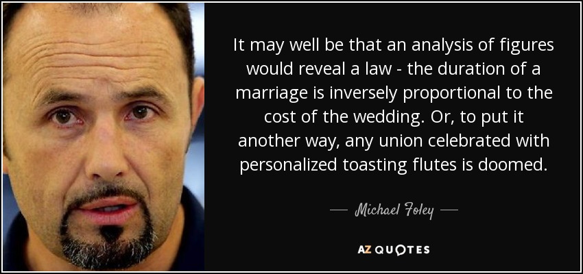 It may well be that an analysis of figures would reveal a law - the duration of a marriage is inversely proportional to the cost of the wedding. Or, to put it another way, any union celebrated with personalized toasting flutes is doomed. - Michael Foley