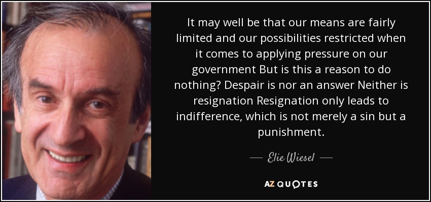It may well be that our means are fairly limited and our possibilities restricted when it comes to applying pressure on our government But is this a reason to do nothing? Despair is nor an answer Neither is resignation Resignation only leads to indifference, which is not merely a sin but a punishment. - Elie Wiesel