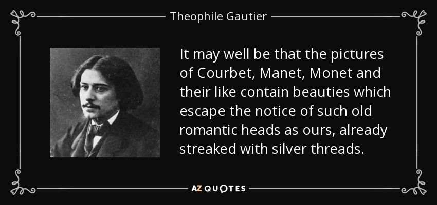 It may well be that the pictures of Courbet, Manet, Monet and their like contain beauties which escape the notice of such old romantic heads as ours, already streaked with silver threads. - Theophile Gautier