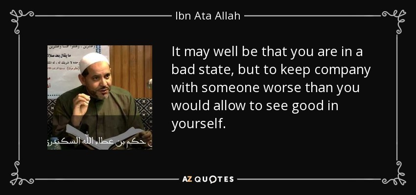 It may well be that you are in a bad state, but to keep company with someone worse than you would allow to see good in yourself. - Ibn Ata Allah