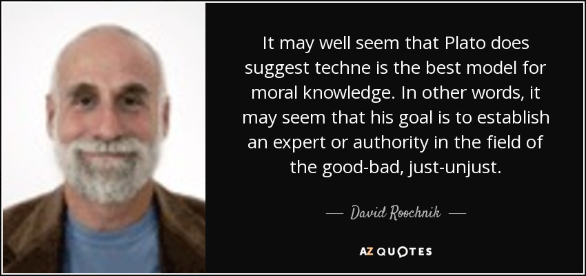 It may well seem that Plato does suggest techne is the best model for moral knowledge. In other words, it may seem that his goal is to establish an expert or authority in the field of the good-bad, just-unjust. - David Roochnik
