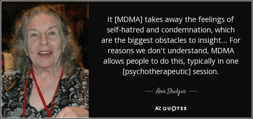 It [MDMA] takes away the feelings of self-hatred and condemnation, which are the biggest obstacles to insight... For reasons we don't understand, MDMA allows people to do this, typically in one [psychotherapeutic] session. - Ann Shulgin