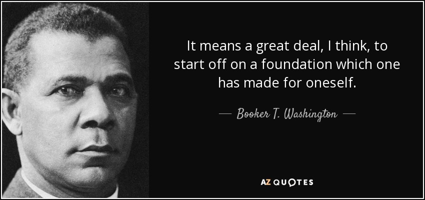It means a great deal, I think, to start off on a foundation which one has made for oneself. - Booker T. Washington
