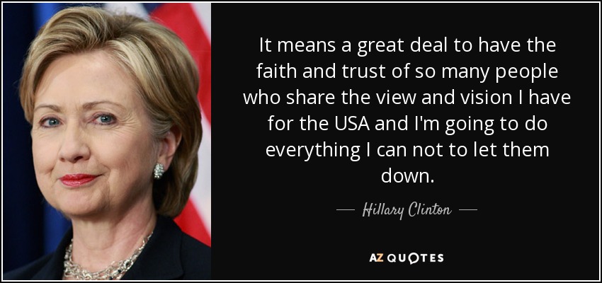 It means a great deal to have the faith and trust of so many people who share the view and vision I have for the USA and I'm going to do everything I can not to let them down. - Hillary Clinton