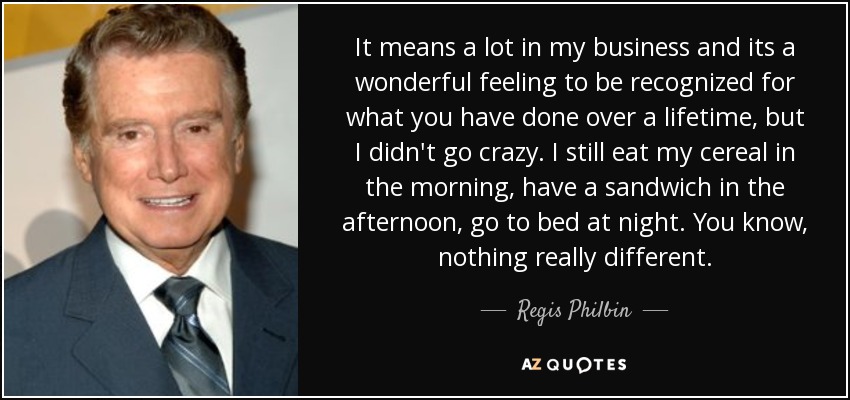 It means a lot in my business and its a wonderful feeling to be recognized for what you have done over a lifetime, but I didn't go crazy. I still eat my cereal in the morning, have a sandwich in the afternoon, go to bed at night. You know, nothing really different. - Regis Philbin
