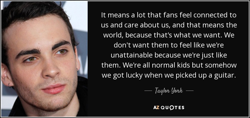 It means a lot that fans feel connected to us and care about us, and that means the world, because that's what we want. We don't want them to feel like we're unattainable because we're just like them. We're all normal kids but somehow we got lucky when we picked up a guitar. - Taylor York