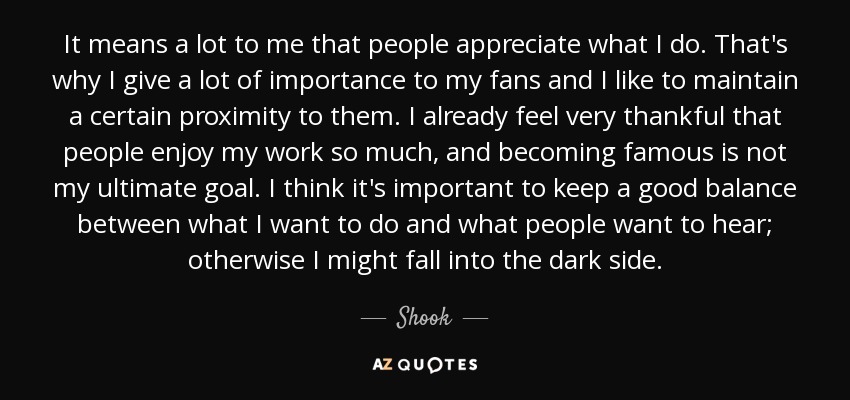 It means a lot to me that people appreciate what I do. That's why I give a lot of importance to my fans and I like to maintain a certain proximity to them. I already feel very thankful that people enjoy my work so much, and becoming famous is not my ultimate goal. I think it's important to keep a good balance between what I want to do and what people want to hear; otherwise I might fall into the dark side. - Shook