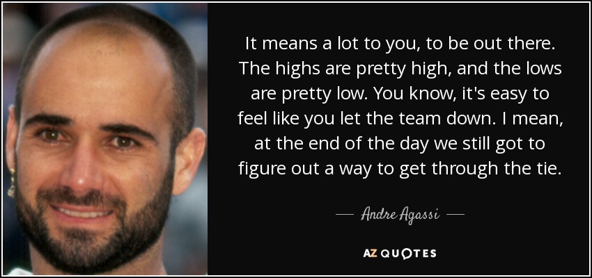 It means a lot to you, to be out there. The highs are pretty high, and the lows are pretty low. You know, it's easy to feel like you let the team down. I mean, at the end of the day we still got to figure out a way to get through the tie. - Andre Agassi
