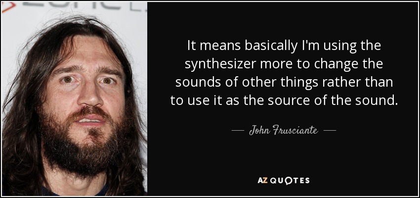 It means basically I'm using the synthesizer more to change the sounds of other things rather than to use it as the source of the sound. - John Frusciante