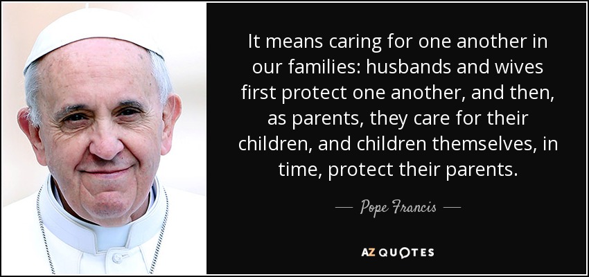 It means caring for one another in our families: husbands and wives first protect one another, and then, as parents, they care for their children, and children themselves, in time, protect their parents. - Pope Francis