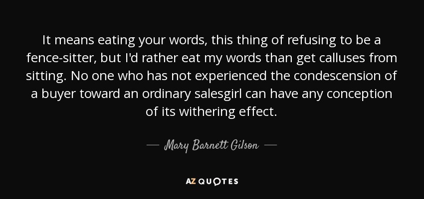 It means eating your words, this thing of refusing to be a fence-sitter, but I'd rather eat my words than get calluses from sitting. No one who has not experienced the condescension of a buyer toward an ordinary salesgirl can have any conception of its withering effect. - Mary Barnett Gilson
