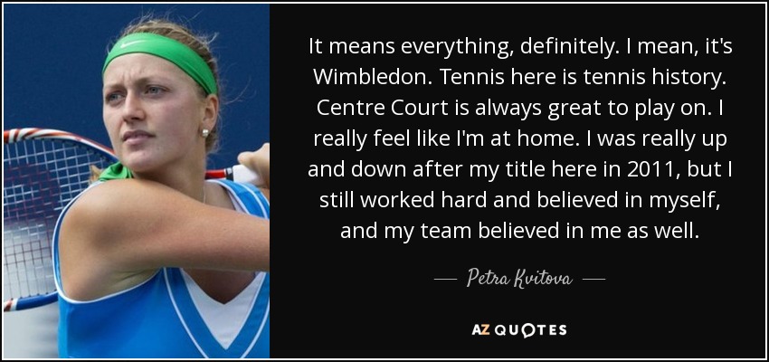 It means everything, definitely. I mean, it's Wimbledon. Tennis here is tennis history. Centre Court is always great to play on. I really feel like I'm at home. I was really up and down after my title here in 2011, but I still worked hard and believed in myself, and my team believed in me as well. - Petra Kvitova