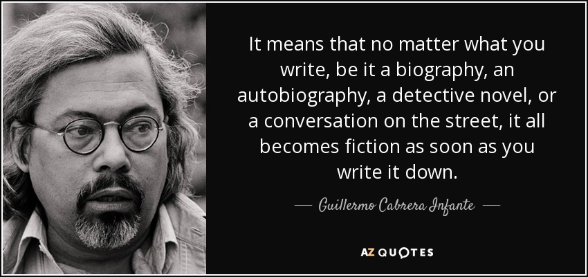 It means that no matter what you write, be it a biography, an autobiography, a detective novel, or a conversation on the street, it all becomes fiction as soon as you write it down. - Guillermo Cabrera Infante