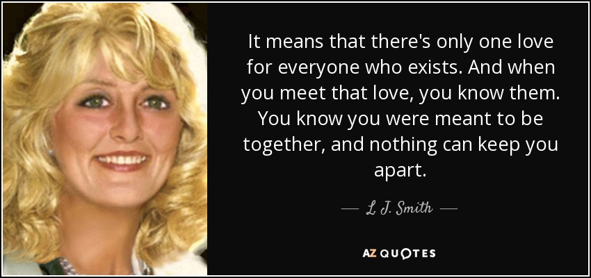 It means that there's only one love for everyone who exists. And when you meet that love, you know them. You know you were meant to be together, and nothing can keep you apart. - L. J. Smith