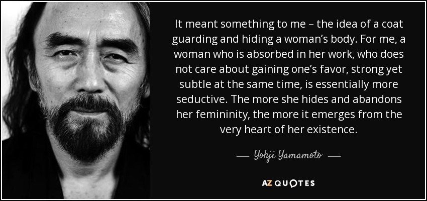 It meant something to me – the idea of a coat guarding and hiding a woman’s body. For me, a woman who is absorbed in her work, who does not care about gaining one’s favor, strong yet subtle at the same time, is essentially more seductive. The more she hides and abandons her femininity, the more it emerges from the very heart of her existence. - Yohji Yamamoto