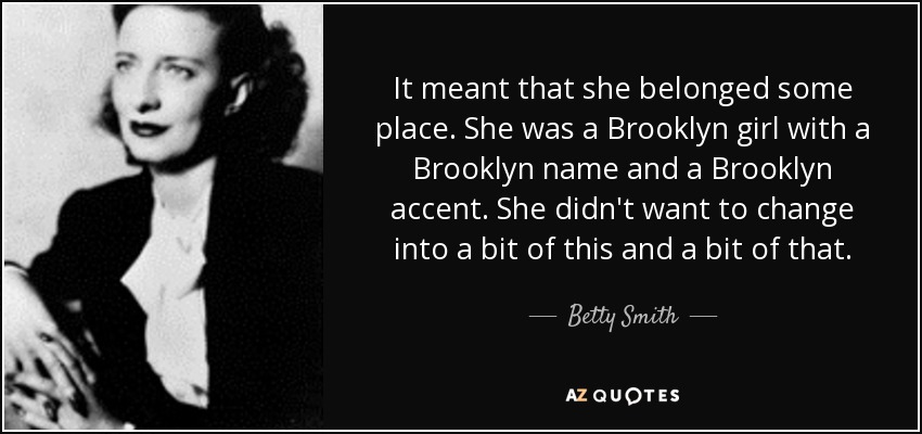 It meant that she belonged some place. She was a Brooklyn girl with a Brooklyn name and a Brooklyn accent. She didn't want to change into a bit of this and a bit of that. - Betty Smith