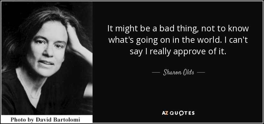 It might be a bad thing, not to know what's going on in the world. I can't say I really approve of it. - Sharon Olds