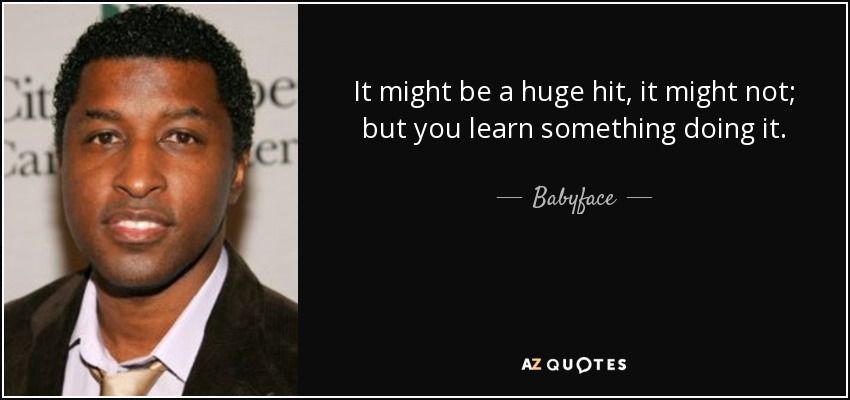 It might be a huge hit, it might not; but you learn something doing it. - Babyface