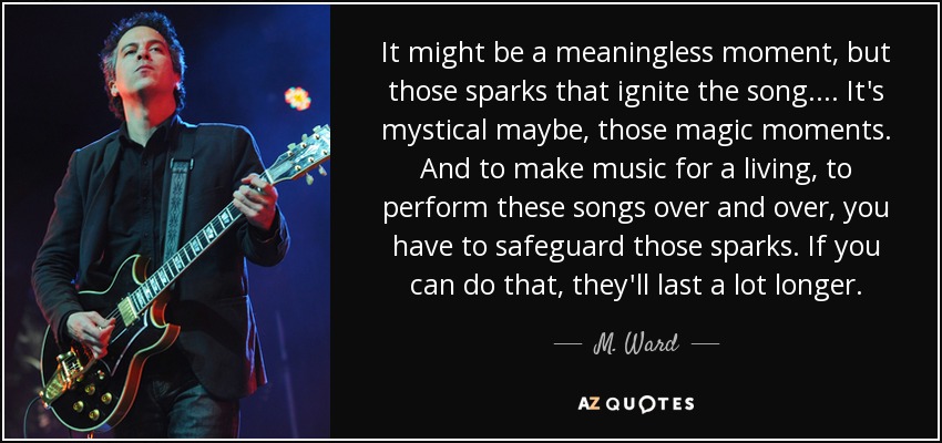 It might be a meaningless moment, but those sparks that ignite the song.... It's mystical maybe, those magic moments. And to make music for a living, to perform these songs over and over, you have to safeguard those sparks. If you can do that, they'll last a lot longer. - M. Ward