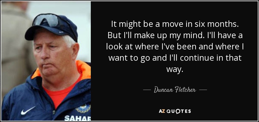 It might be a move in six months. But I'll make up my mind. I'll have a look at where I've been and where I want to go and I'll continue in that way. - Duncan Fletcher