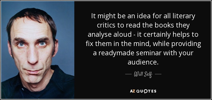 It might be an idea for all literary critics to read the books they analyse aloud - it certainly helps to fix them in the mind, while providing a readymade seminar with your audience. - Will Self