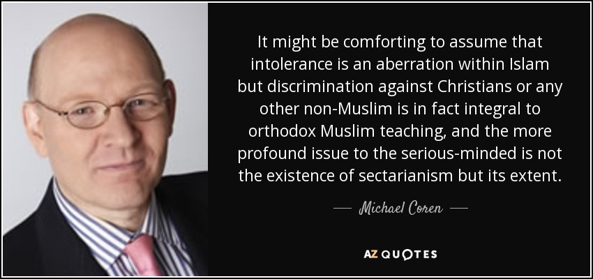It might be comforting to assume that intolerance is an aberration within Islam but discrimination against Christians or any other non-Muslim is in fact integral to orthodox Muslim teaching, and the more profound issue to the serious-minded is not the existence of sectarianism but its extent. - Michael Coren