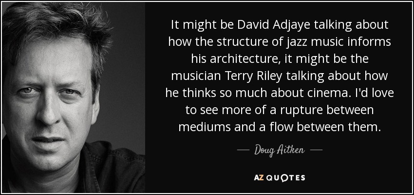 It might be David Adjaye talking about how the structure of jazz music informs his architecture, it might be the musician Terry Riley talking about how he thinks so much about cinema. I'd love to see more of a rupture between mediums and a flow between them. - Doug Aitken