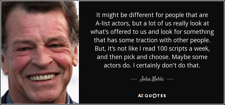 It might be different for people that are A-list actors, but a lot of us really look at what's offered to us and look for something that has some traction with other people. But, it's not like I read 100 scripts a week, and then pick and choose. Maybe some actors do. I certainly don't do that. - John Noble
