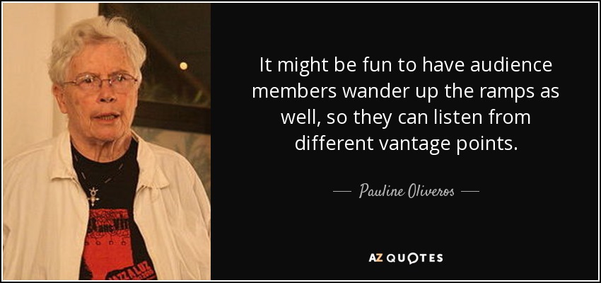 It might be fun to have audience members wander up the ramps as well, so they can listen from different vantage points. - Pauline Oliveros