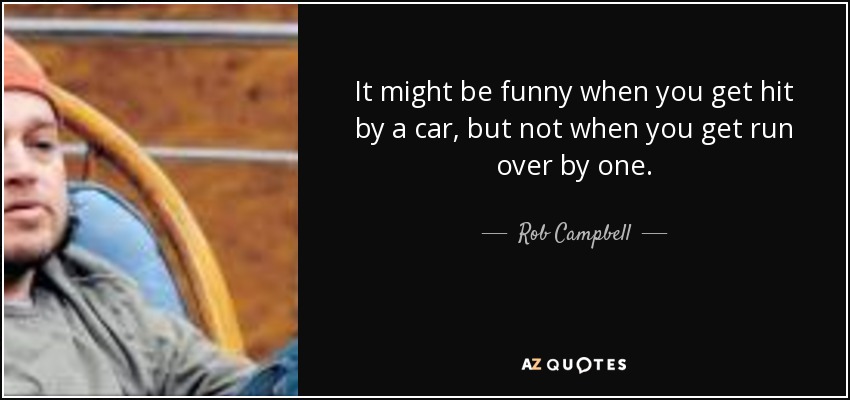 It might be funny when you get hit by a car, but not when you get run over by one. - Rob Campbell