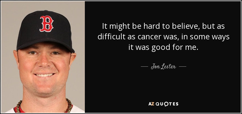 It might be hard to believe, but as difficult as cancer was, in some ways it was good for me. - Jon Lester